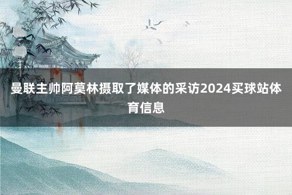 曼联主帅阿莫林摄取了媒体的采访2024买球站体育信息