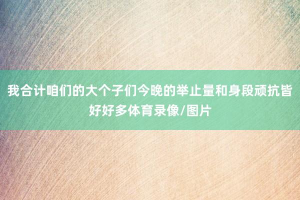 我合计咱们的大个子们今晚的举止量和身段顽抗皆好好多体育录像/图片