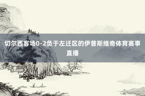 切尔西客场0-2负于左迁区的伊普斯维奇体育赛事直播
