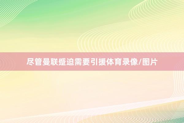 尽管曼联蹙迫需要引援体育录像/图片