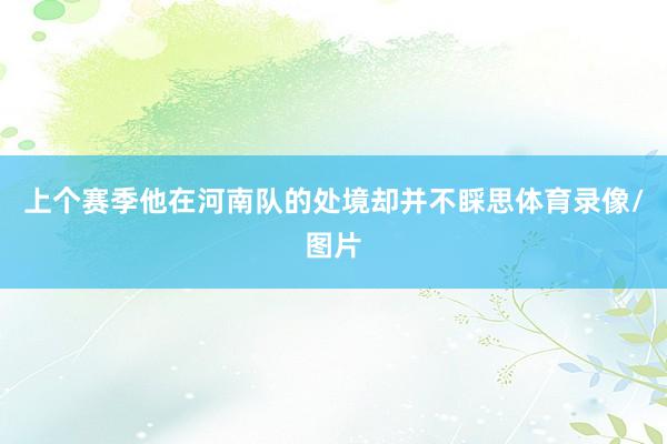 上个赛季他在河南队的处境却并不睬思体育录像/图片