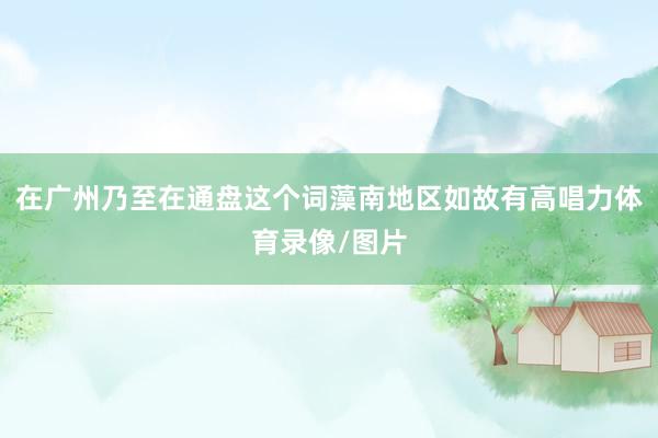 在广州乃至在通盘这个词藻南地区如故有高唱力体育录像/图片