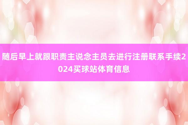 随后早上就跟职责主说念主员去进行注册联系手续2024买球站体育信息
