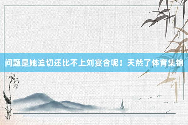 问题是她迫切还比不上刘宴含呢！天然了体育集锦