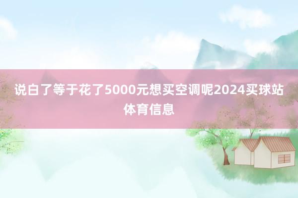 说白了等于花了5000元想买空调呢2024买球站体育信息