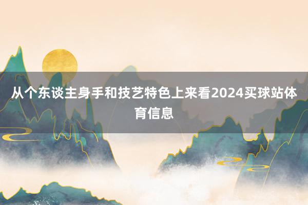 从个东谈主身手和技艺特色上来看2024买球站体育信息