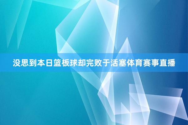 没思到本日篮板球却完败于活塞体育赛事直播