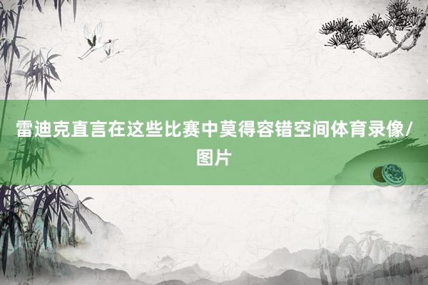 雷迪克直言在这些比赛中莫得容错空间体育录像/图片