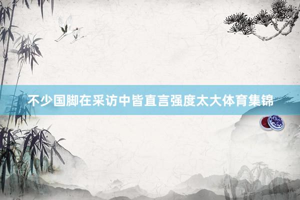 不少国脚在采访中皆直言强度太大体育集锦