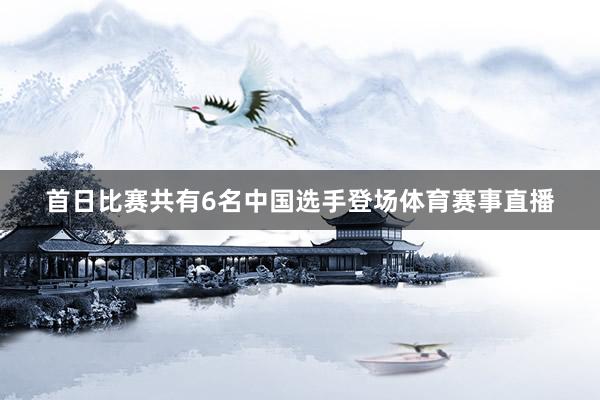 首日比赛共有6名中国选手登场体育赛事直播