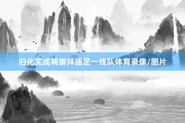 归化完成将崇拜插足一线队体育录像/图片