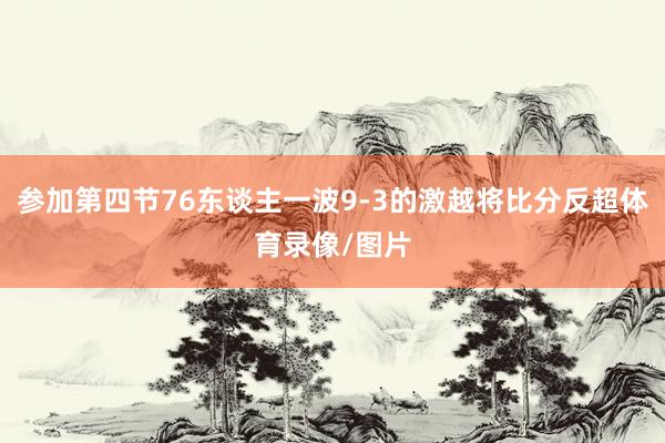 参加第四节76东谈主一波9-3的激越将比分反超体育录像/图片