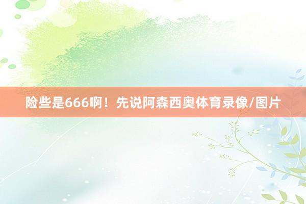 险些是666啊！先说阿森西奥体育录像/图片