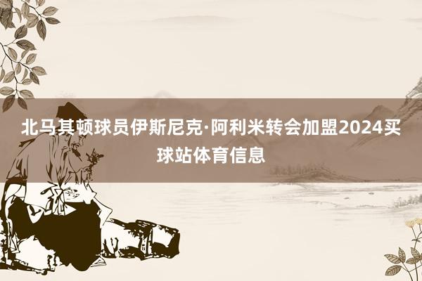 北马其顿球员伊斯尼克·阿利米转会加盟2024买球站体育信息