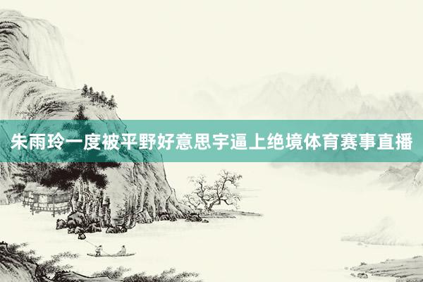 朱雨玲一度被平野好意思宇逼上绝境体育赛事直播