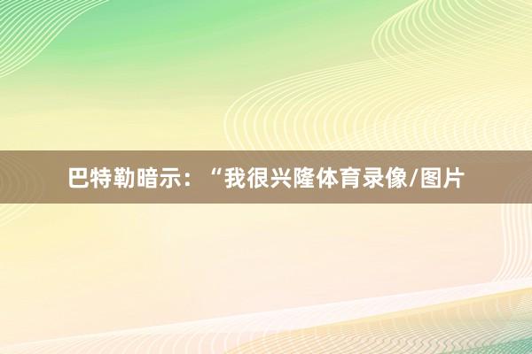 巴特勒暗示：“我很兴隆体育录像/图片