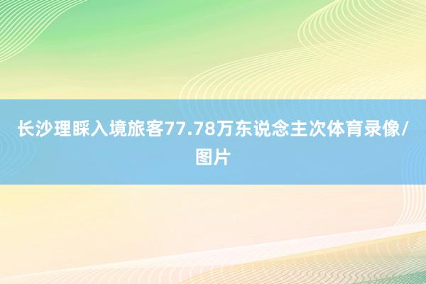 长沙理睬入境旅客77.78万东说念主次体育录像/图片