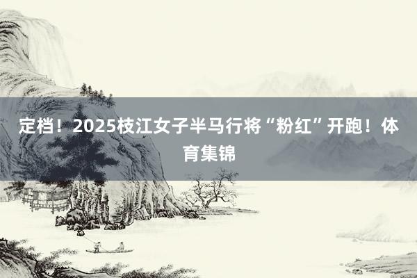 定档！2025枝江女子半马行将“粉红”开跑！体育集锦