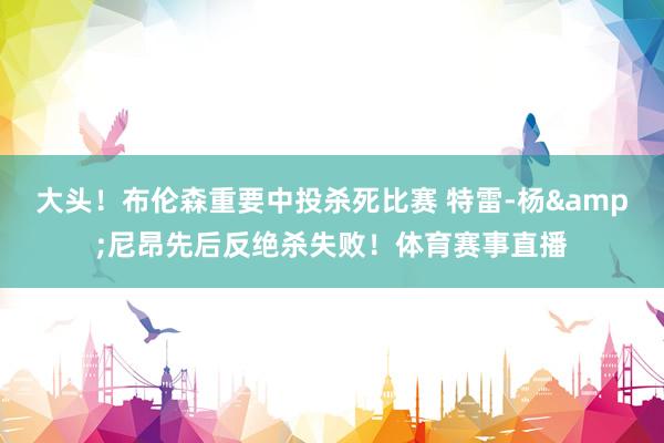 大头！布伦森重要中投杀死比赛 特雷-杨&尼昂先后反绝杀失败！体育赛事直播