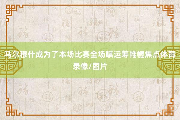 马尔穆什成为了本场比赛全场瞩运筹帷幄焦点体育录像/图片