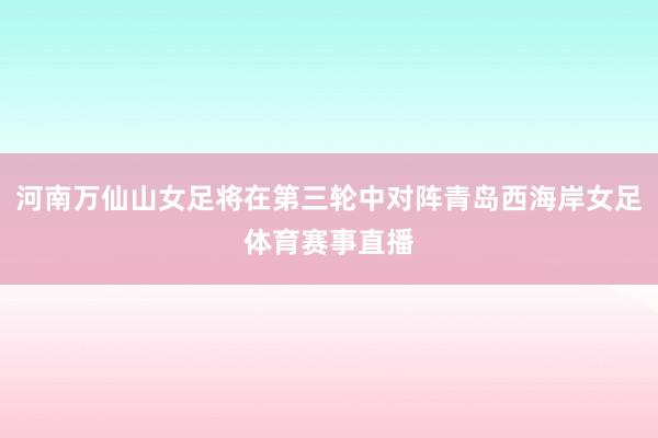 河南万仙山女足将在第三轮中对阵青岛西海岸女足体育赛事直播