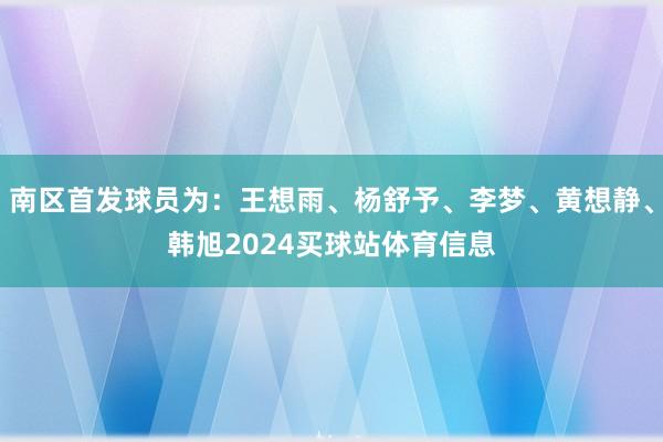 南区首发球员为：王想雨、杨舒予、李梦、黄想静、韩旭2024买球站体育信息