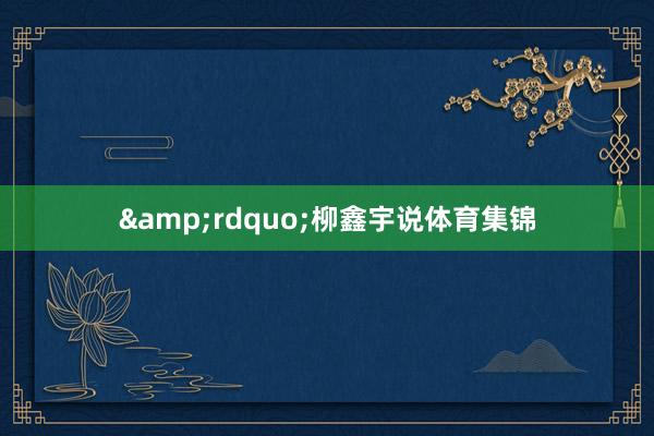 &rdquo;柳鑫宇说体育集锦