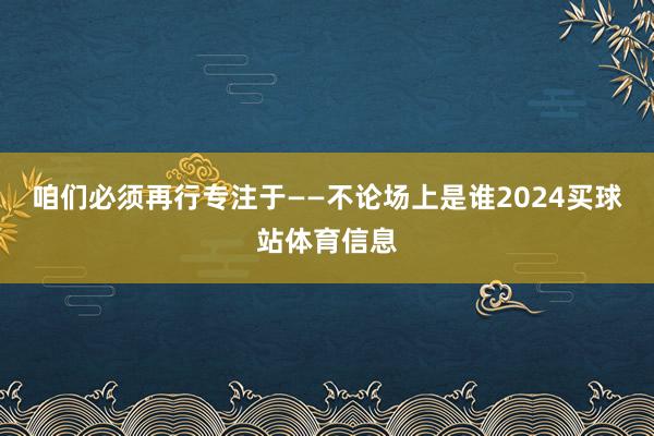 咱们必须再行专注于——不论场上是谁2024买球站体育信息