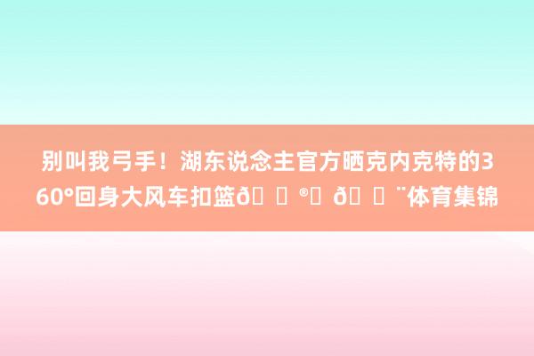 别叫我弓手！湖东说念主官方晒克内克特的360°回身大风车扣篮😮‍💨体育集锦