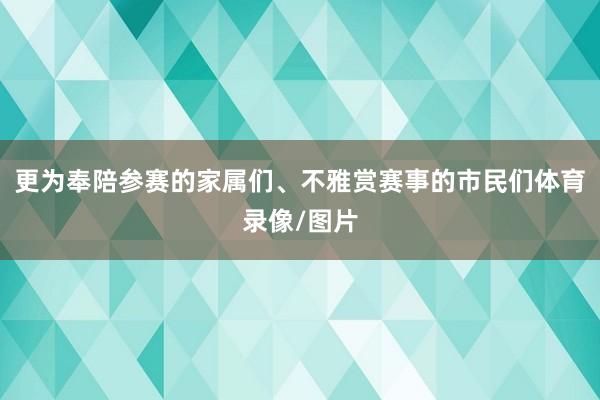 更为奉陪参赛的家属们、不雅赏赛事的市民们体育录像/图片