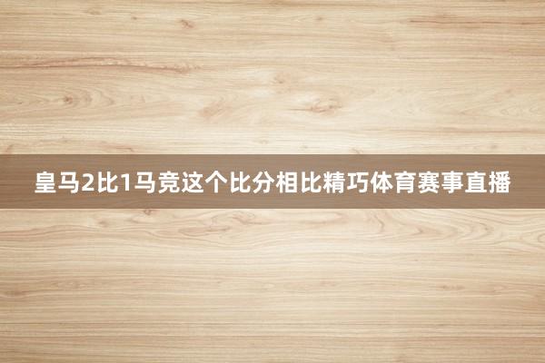 皇马2比1马竞这个比分相比精巧体育赛事直播