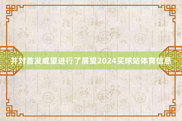 并对首发威望进行了展望2024买球站体育信息
