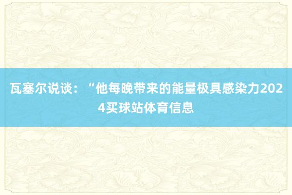 瓦塞尔说谈：“他每晚带来的能量极具感染力2024买球站体育信息