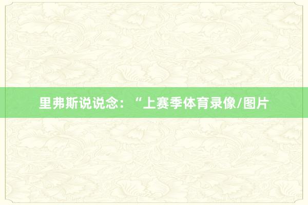 里弗斯说说念：“上赛季体育录像/图片