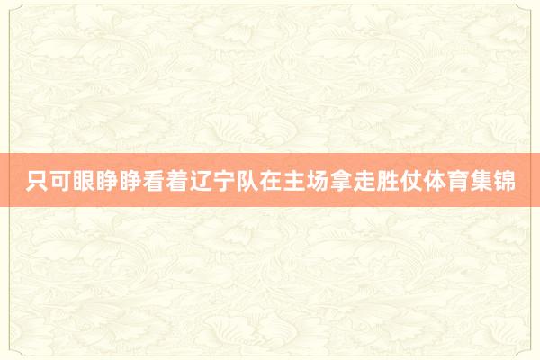 只可眼睁睁看着辽宁队在主场拿走胜仗体育集锦