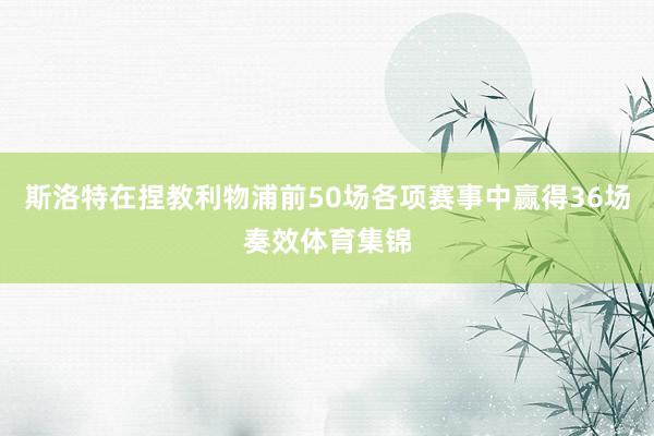 斯洛特在捏教利物浦前50场各项赛事中赢得36场奏效体育集锦