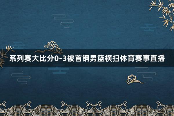 系列赛大比分0-3被首钢男篮横扫体育赛事直播