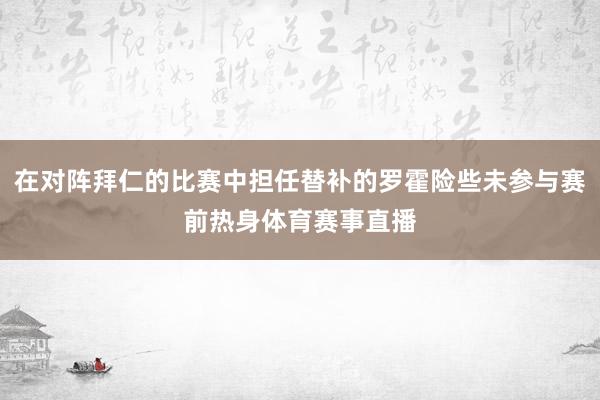 在对阵拜仁的比赛中担任替补的罗霍险些未参与赛前热身体育赛事直播